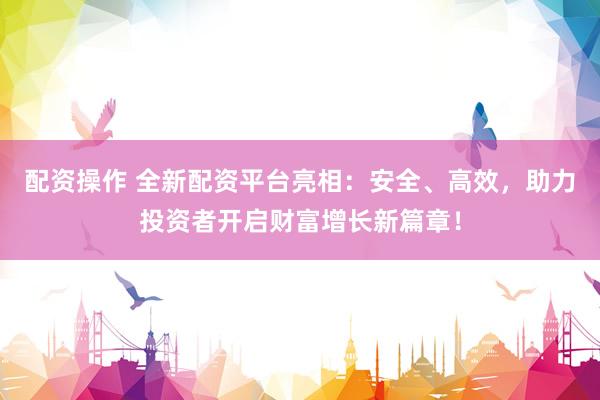配资操作 全新配资平台亮相：安全、高效，助力投资者开启财富增长新篇章！