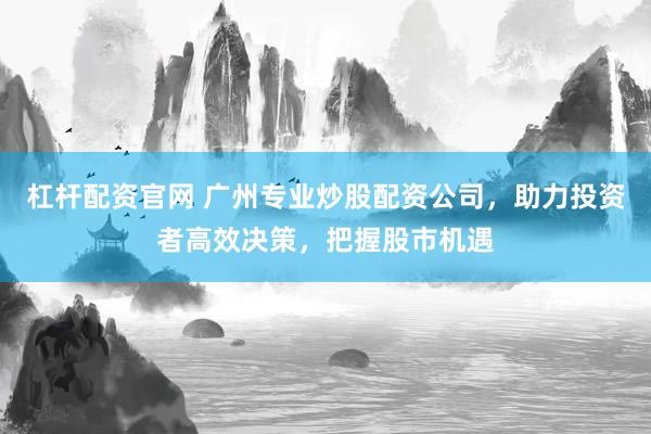 杠杆配资官网 广州专业炒股配资公司，助力投资者高效决策，把握股市机遇