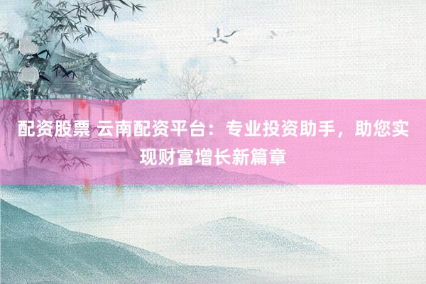 配资股票 云南配资平台：专业投资助手，助您实现财富增长新篇章