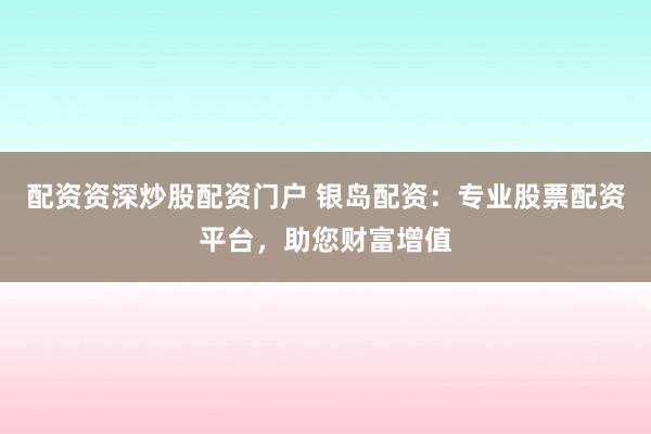 配资资深炒股配资门户 银岛配资：专业股票配资平台，助您财富增值