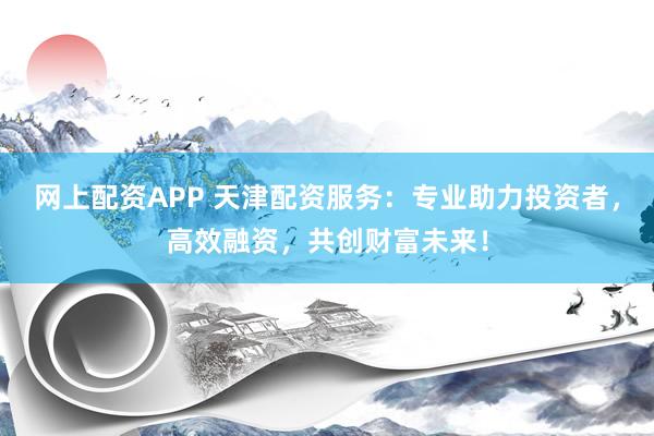 网上配资APP 天津配资服务：专业助力投资者，高效融资，共创财富未来！