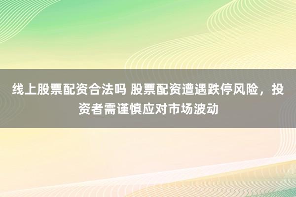 线上股票配资合法吗 股票配资遭遇跌停风险，投资者需谨慎应对市场波动