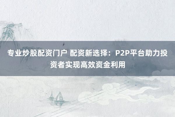 专业炒股配资门户 配资新选择：P2P平台助力投资者实现高效资金利用
