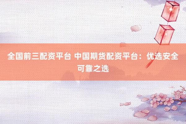 全国前三配资平台 中国期货配资平台：优选安全可靠之选