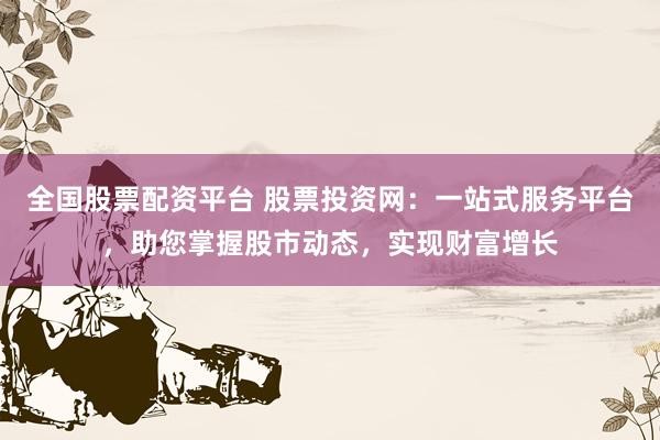 全国股票配资平台 股票投资网：一站式服务平台，助您掌握股市动态，实现财富增长