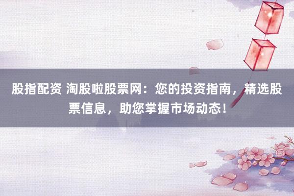 股指配资 淘股啦股票网：您的投资指南，精选股票信息，助您掌握市场动态！