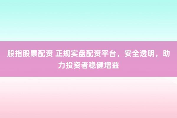 股指股票配资 正规实盘配资平台，安全透明，助力投资者稳健增益