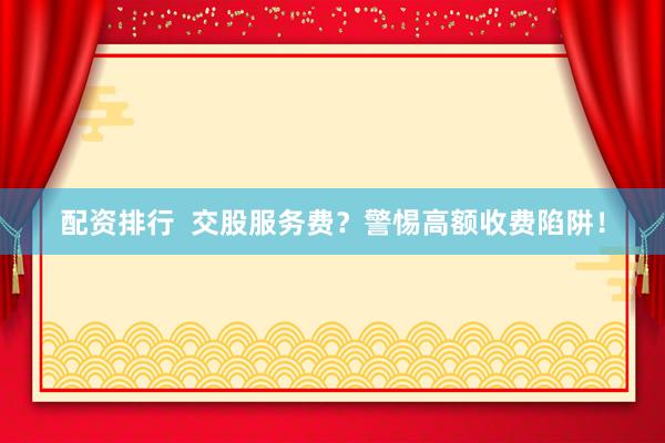 配资排行  交股服务费？警惕高额收费陷阱！