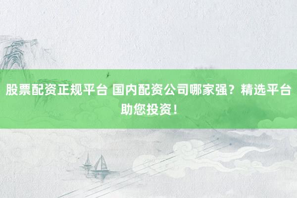 股票配资正规平台 国内配资公司哪家强？精选平台助您投资！