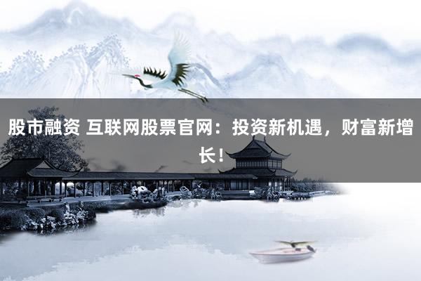 股市融资 互联网股票官网：投资新机遇，财富新增长！