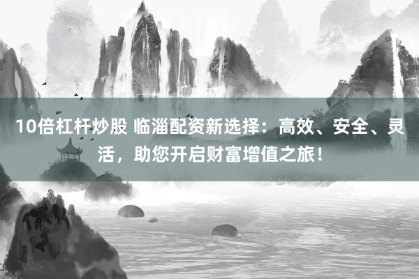 10倍杠杆炒股 临淄配资新选择：高效、安全、灵活，助您开启财富增值之旅！