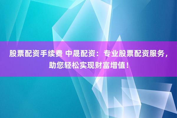 股票配资手续费 中晟配资：专业股票配资服务，助您轻松实现财富增值！