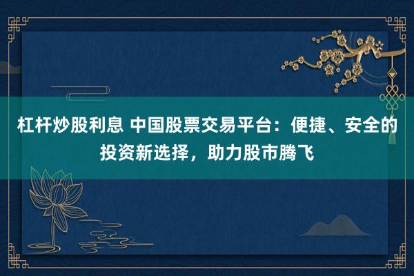 杠杆炒股利息 中国股票交易平台：便捷、安全的投资新选择，助力股市腾飞