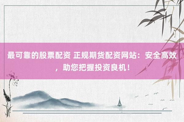 最可靠的股票配资 正规期货配资网站：安全高效，助您把握投资良机！