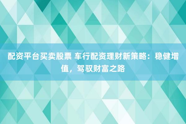 配资平台买卖股票 车行配资理财新策略：稳健增值，驾驭财富之路