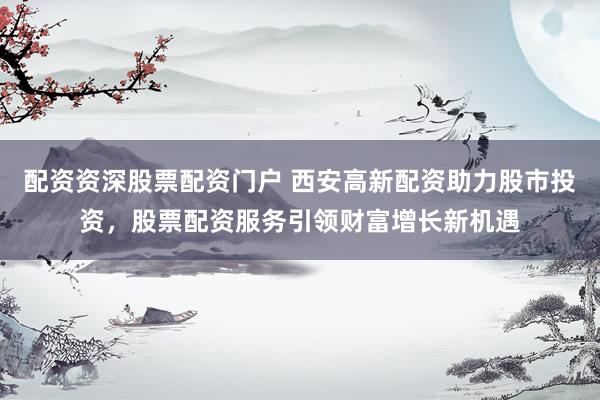 配资资深股票配资门户 西安高新配资助力股市投资，股票配资服务引领财富增长新机遇