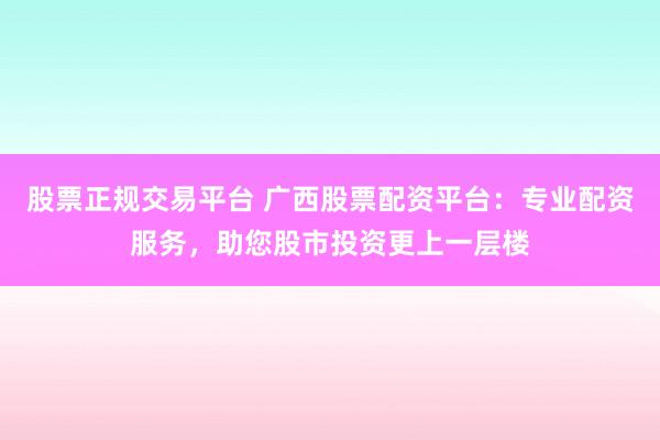股票正规交易平台 广西股票配资平台：专业配资服务，助您股市投资更上一层楼