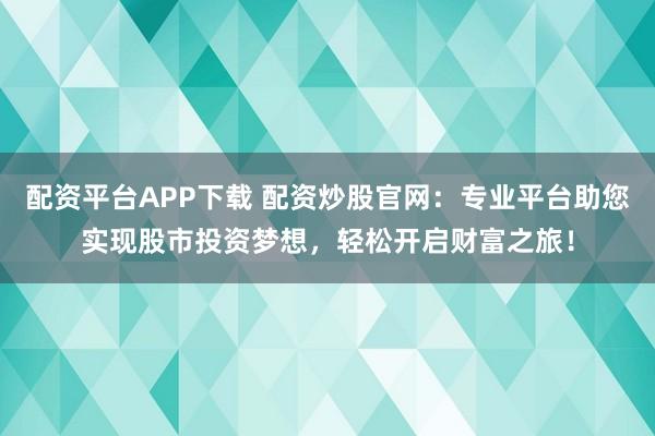 配资平台APP下载 配资炒股官网：专业平台助您实现股市投资梦想，轻松开启财富之旅！