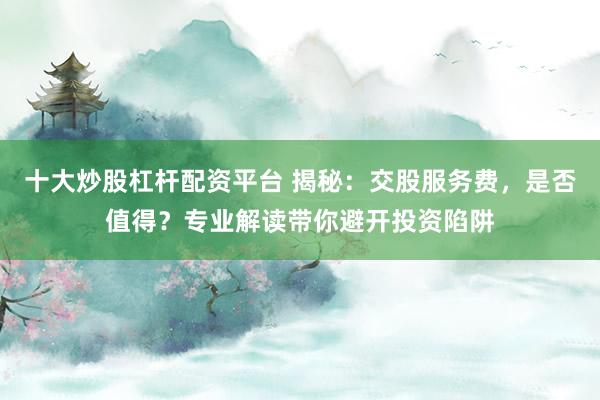 十大炒股杠杆配资平台 揭秘：交股服务费，是否值得？专业解读带你避开投资陷阱