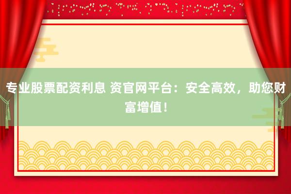 专业股票配资利息 资官网平台：安全高效，助您财富增值！