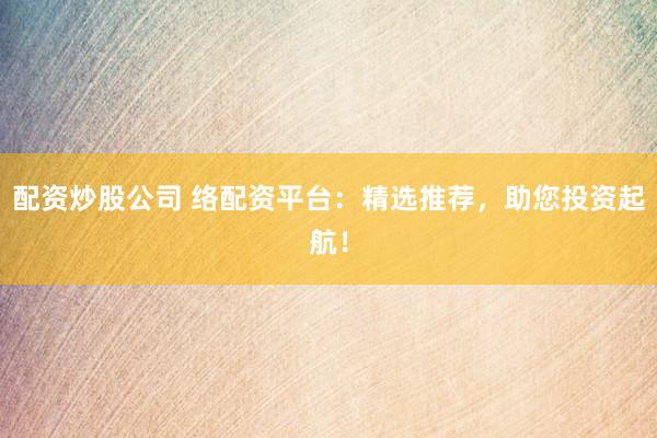 配资炒股公司 络配资平台：精选推荐，助您投资起航！
