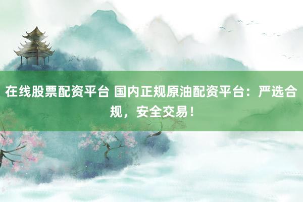 在线股票配资平台 国内正规原油配资平台：严选合规，安全交易！