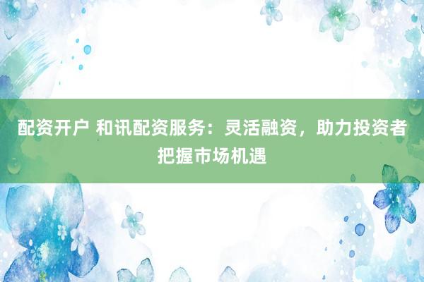 配资开户 和讯配资服务：灵活融资，助力投资者把握市场机遇