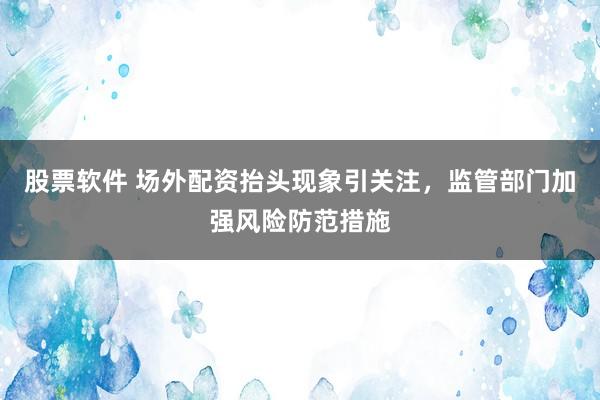 股票软件 场外配资抬头现象引关注，监管部门加强风险防范措施