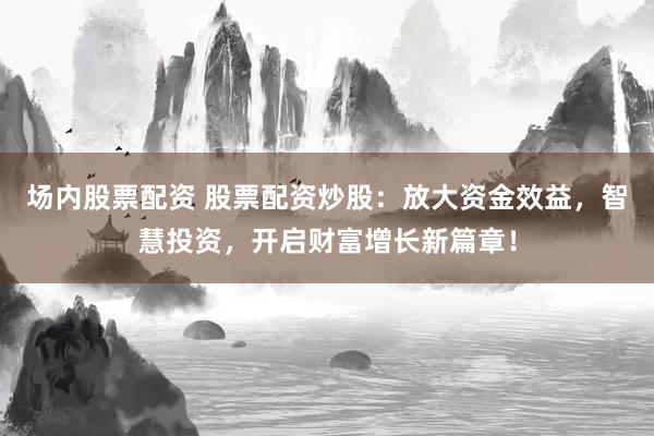 场内股票配资 股票配资炒股：放大资金效益，智慧投资，开启财富增长新篇章！