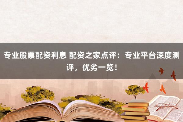 专业股票配资利息 配资之家点评：专业平台深度测评，优劣一览！