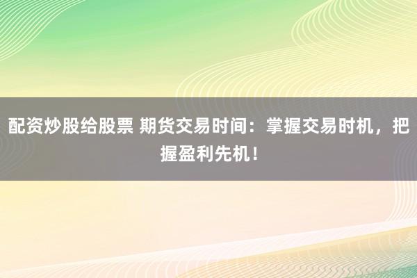 配资炒股给股票 期货交易时间：掌握交易时机，把握盈利先机！