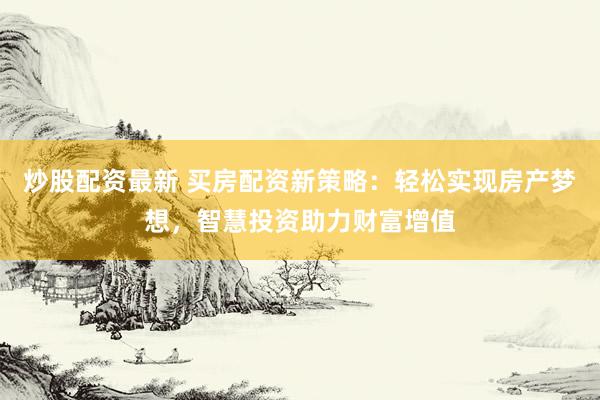炒股配资最新 买房配资新策略：轻松实现房产梦想，智慧投资助力财富增值