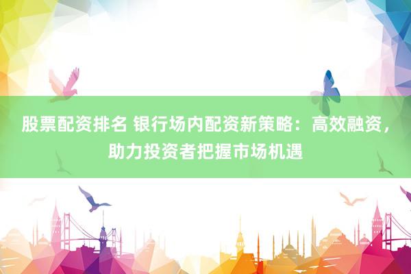 股票配资排名 银行场内配资新策略：高效融资，助力投资者把握市场机遇