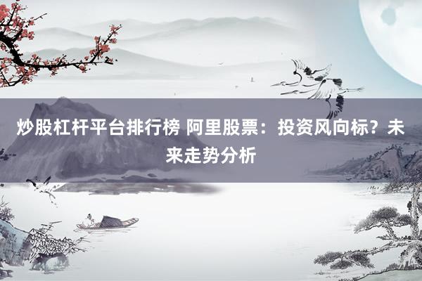 炒股杠杆平台排行榜 阿里股票：投资风向标？未来走势分析
