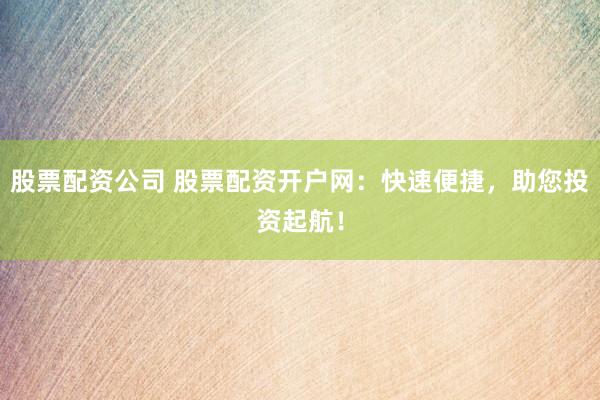 股票配资公司 股票配资开户网：快速便捷，助您投资起航！