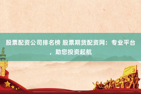 股票配资公司排名榜 股票期货配资网：专业平台，助您投资起航
