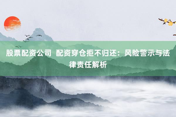 股票配资公司  配资穿仓拒不归还：风险警示与法律责任解析
