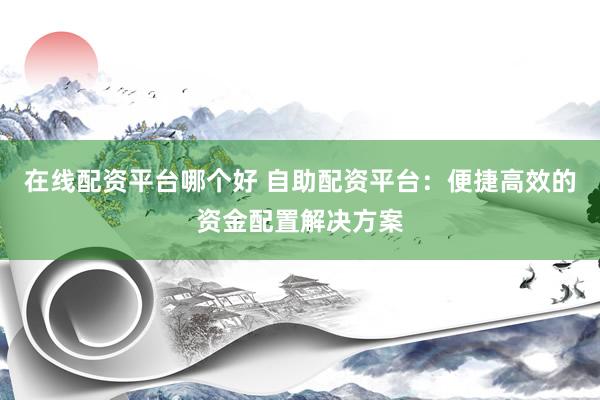 在线配资平台哪个好 自助配资平台：便捷高效的资金配置解决方案