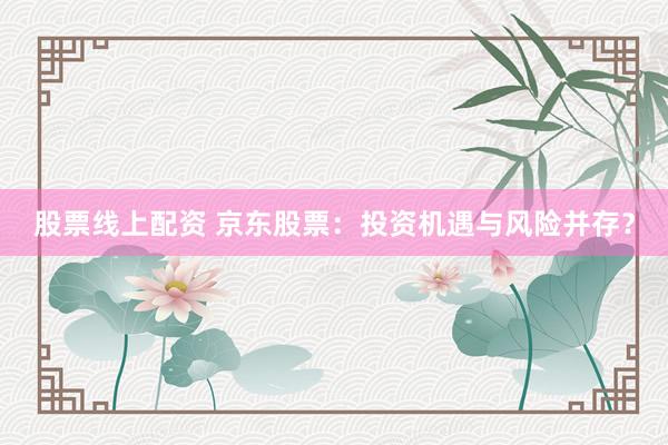 股票线上配资 京东股票：投资机遇与风险并存？