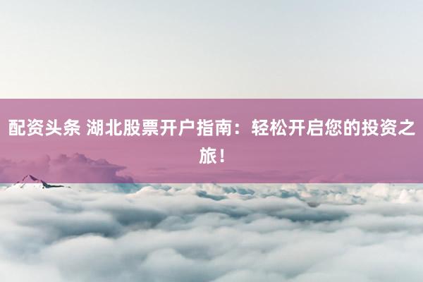 配资头条 湖北股票开户指南：轻松开启您的投资之旅！