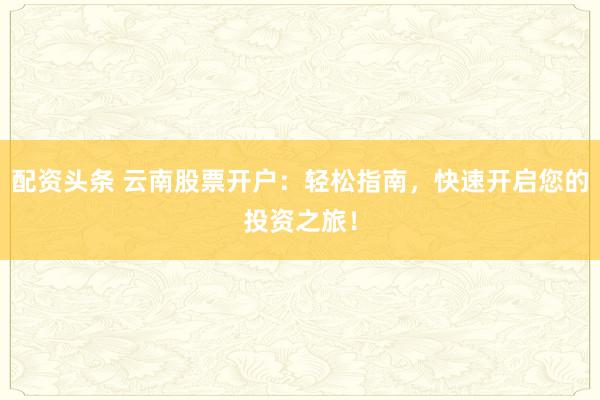 配资头条 云南股票开户：轻松指南，快速开启您的投资之旅！