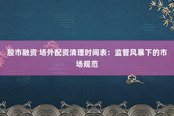 股市融资 场外配资清理时间表:监管风暴下的市场规范