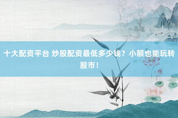 十大配资平台 炒股配资最低多少钱?小额也能玩转股市!