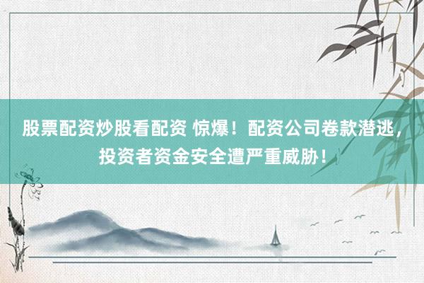 股票配资炒股看配资 惊爆!配资公司卷款潜逃,投资者资金安全遭严重威胁!