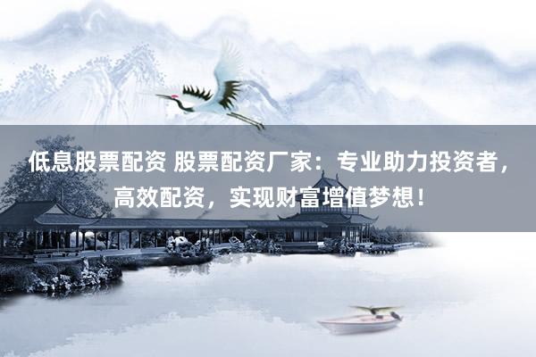 低息股票配资 股票配资厂家:专业助力投资者,高效配资,实现财富增值梦想!