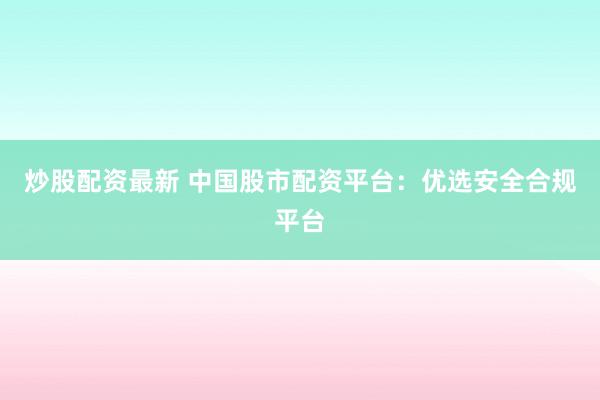 炒股配资最新 中国股市配资平台：优选安全合规平台