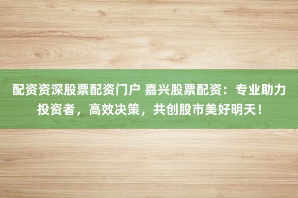 配资资深股票配资门户 嘉兴股票配资:专业助力投资者,高效决策,共创股市美好明天!