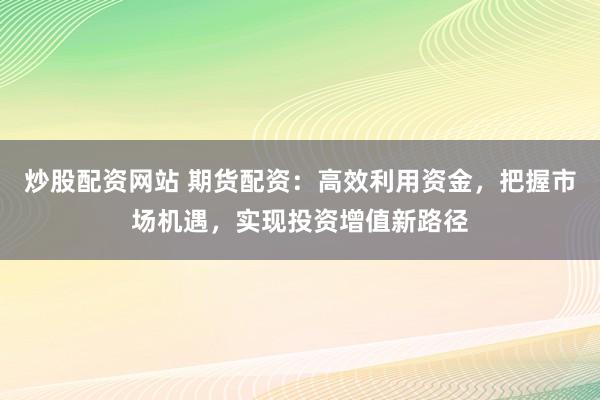 炒股配资网站 期货配资:高效利用资金,把握市场机遇,实现投资增值新路径