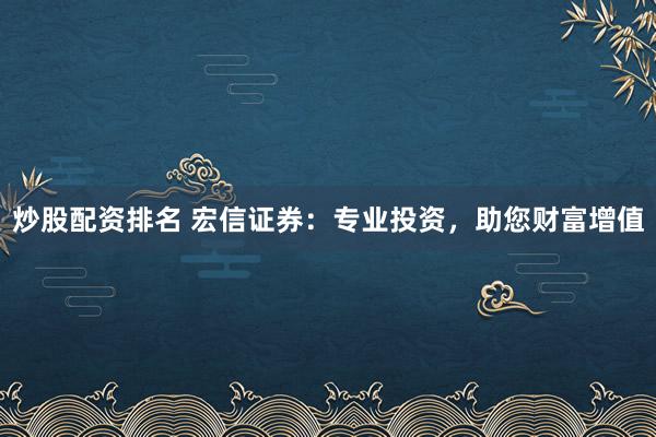 炒股配资排名 宏信证券:专业投资,助您财富增值