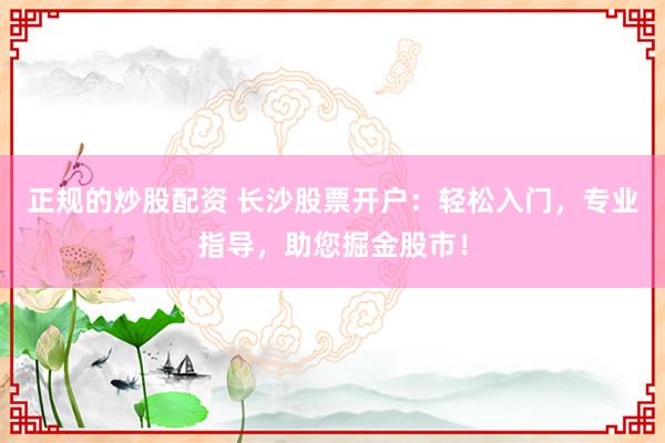 正规的炒股配资 长沙股票开户：轻松入门，专业指导，助您掘金股市！